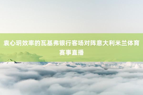 袁心玥效率的瓦基弗银行客场对阵意大利米兰体育赛事直播