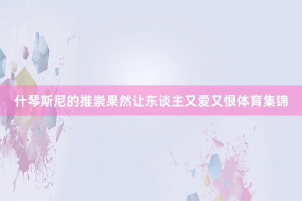 什琴斯尼的推崇果然让东谈主又爱又恨体育集锦