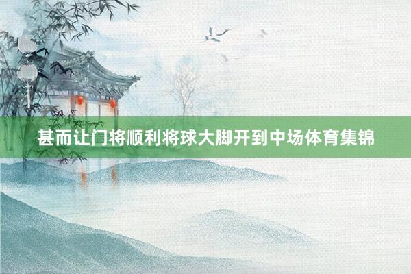 甚而让门将顺利将球大脚开到中场体育集锦