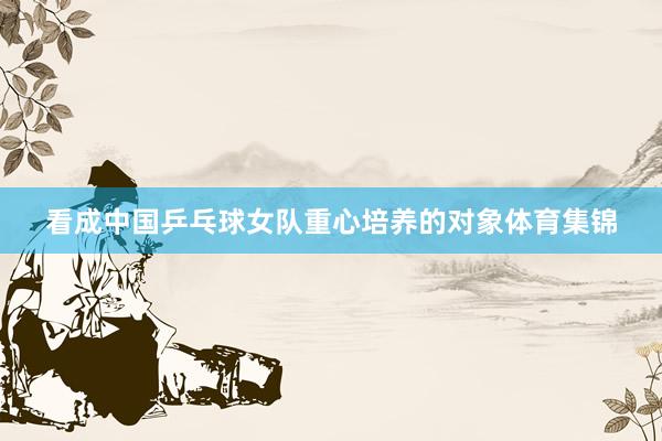 看成中国乒乓球女队重心培养的对象体育集锦