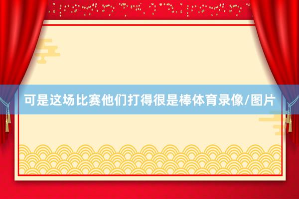 可是这场比赛他们打得很是棒体育录像/图片