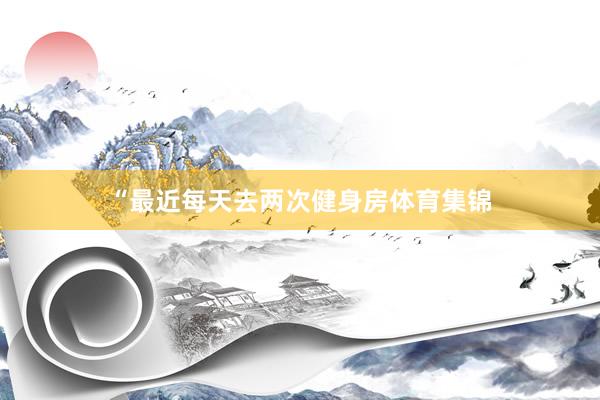 “最近每天去两次健身房体育集锦
