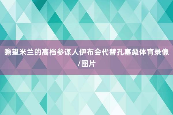 瞻望米兰的高档参谋人伊布会代替孔塞桑体育录像/图片