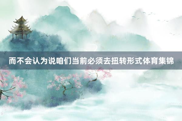 而不会认为说咱们当前必须去扭转形式体育集锦