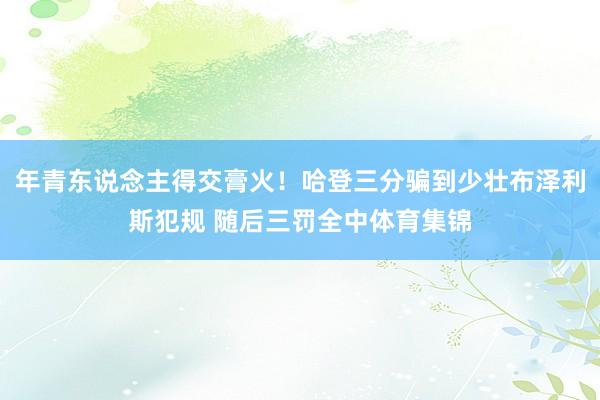 年青东说念主得交膏火！哈登三分骗到少壮布泽利斯犯规 随后三罚全中体育集锦