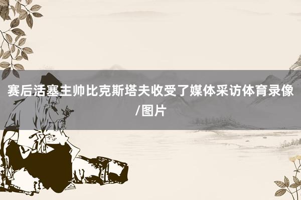 赛后活塞主帅比克斯塔夫收受了媒体采访体育录像/图片