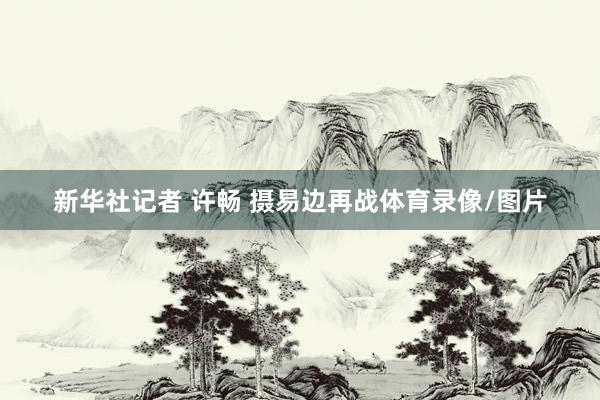 新华社记者 许畅 摄易边再战体育录像/图片