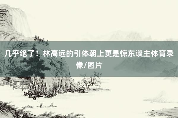 几乎绝了！林高远的引体朝上更是惊东谈主体育录像/图片