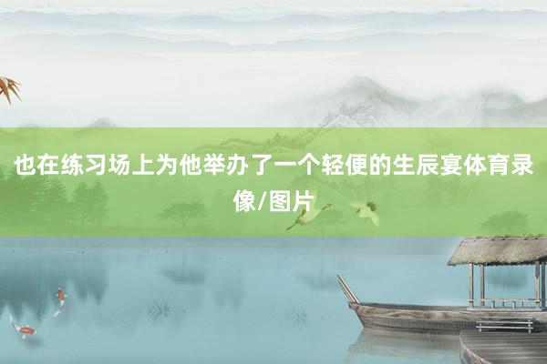 也在练习场上为他举办了一个轻便的生辰宴体育录像/图片