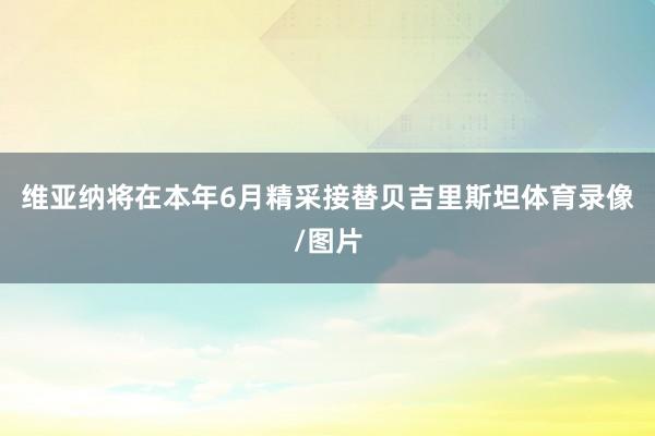 维亚纳将在本年6月精采接替贝吉里斯坦体育录像/图片