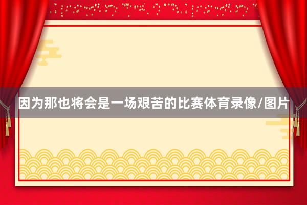 因为那也将会是一场艰苦的比赛体育录像/图片