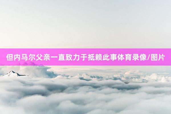 但内马尔父亲一直致力于抵赖此事体育录像/图片