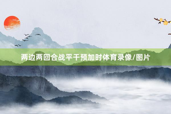 两边两回合战平干预加时体育录像/图片