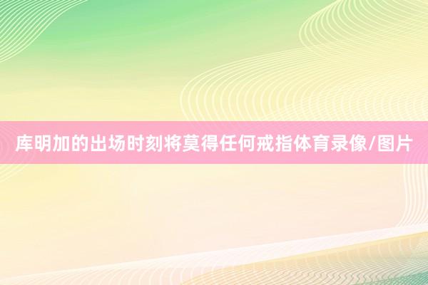 库明加的出场时刻将莫得任何戒指体育录像/图片