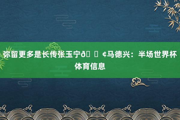 弥留更多是长传张玉宁😢马德兴：半场世界杯体育信息