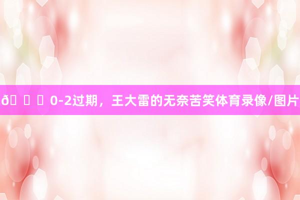 😖0-2过期，王大雷的无奈苦笑体育录像/图片