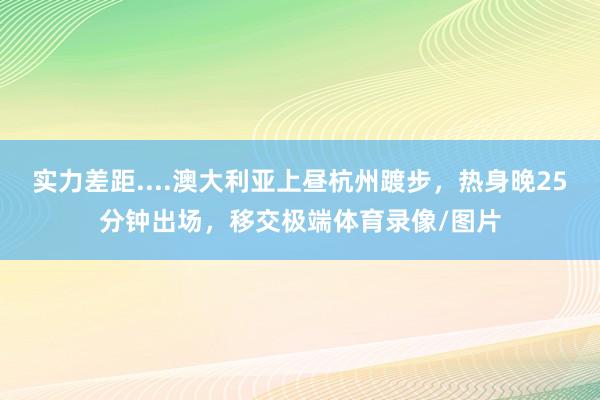 实力差距....澳大利亚上昼杭州踱步，热身晚25分钟出场，移交极端体育录像/图片