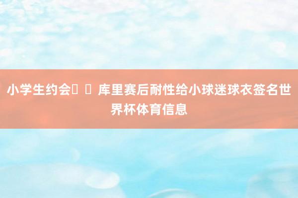 小学生约会❤️库里赛后耐性给小球迷球衣签名世界杯体育信息