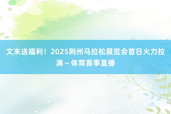 文末送福利！2025荆州马拉松展览会首日火力拉满～体育赛事直播