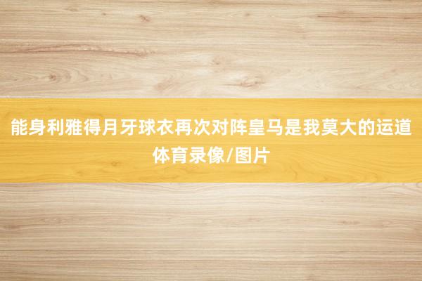 能身利雅得月牙球衣再次对阵皇马是我莫大的运道体育录像/图片