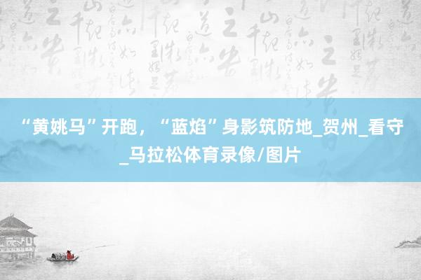 “黄姚马”开跑，“蓝焰”身影筑防地_贺州_看守_马拉松体育录像/图片