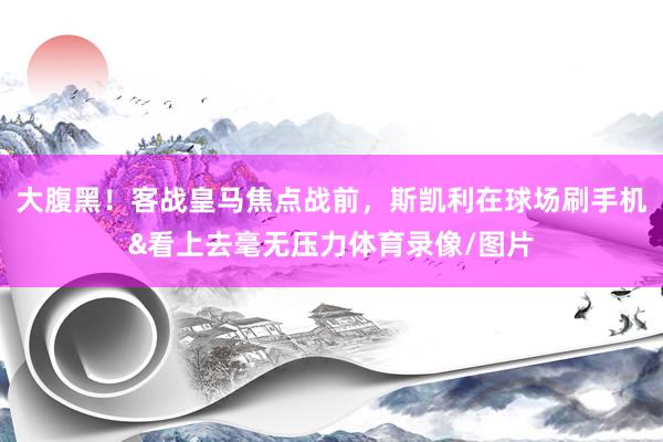 大腹黑！客战皇马焦点战前，斯凯利在球场刷手机&看上去毫无压力体育录像/图片