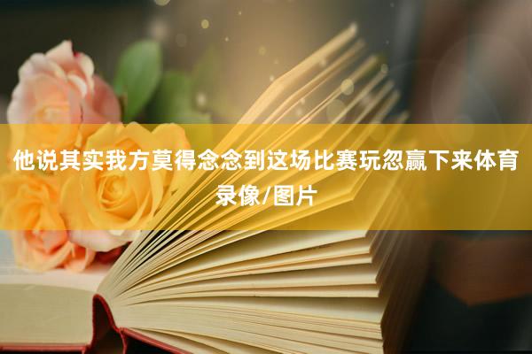 他说其实我方莫得念念到这场比赛玩忽赢下来体育录像/图片