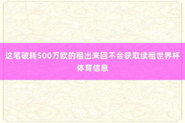 这笔破耗500万欧的租出来回不会获取续租世界杯体育信息