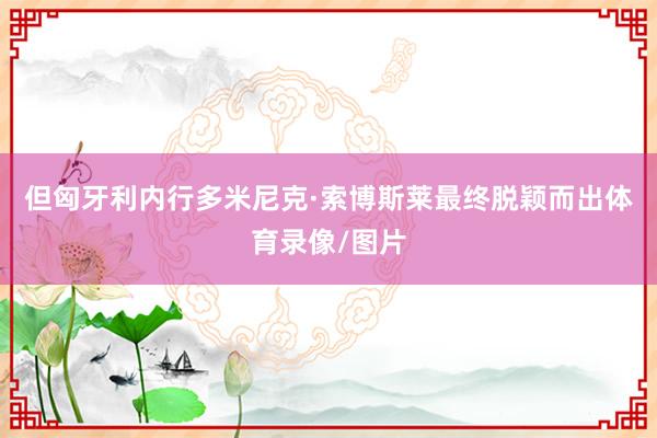 但匈牙利内行多米尼克·索博斯莱最终脱颖而出体育录像/图片