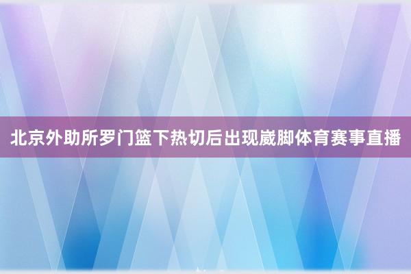 北京外助所罗门篮下热切后出现崴脚体育赛事直播