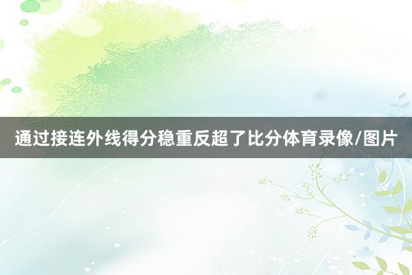 通过接连外线得分稳重反超了比分体育录像/图片