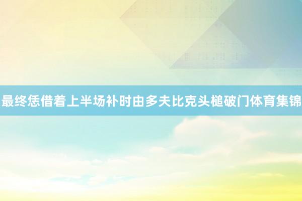 最终恁借着上半场补时由多夫比克头槌破门体育集锦