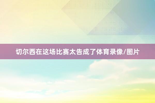 切尔西在这场比赛太告成了体育录像/图片