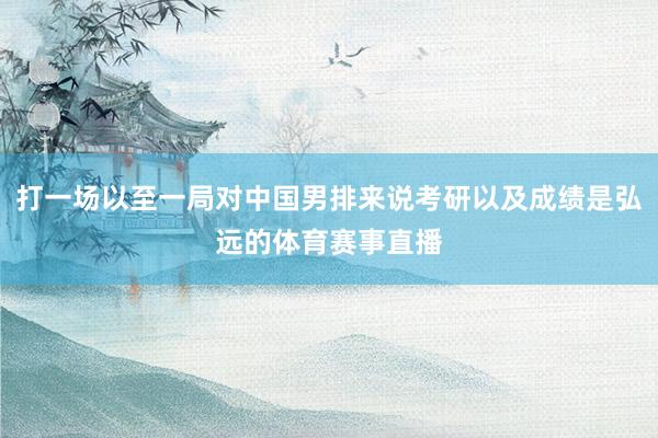 打一场以至一局对中国男排来说考研以及成绩是弘远的体育赛事直播