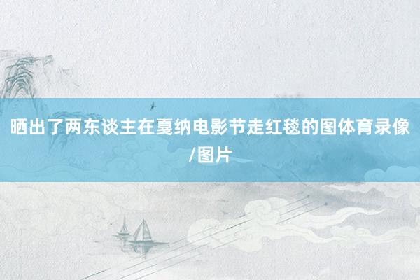 晒出了两东谈主在戛纳电影节走红毯的图体育录像/图片
