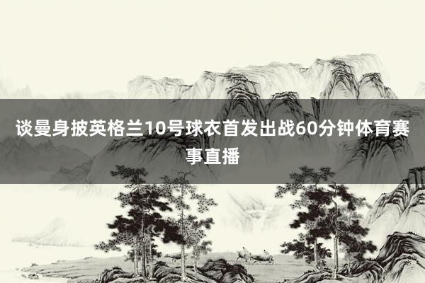 谈曼身披英格兰10号球衣首发出战60分钟体育赛事直播