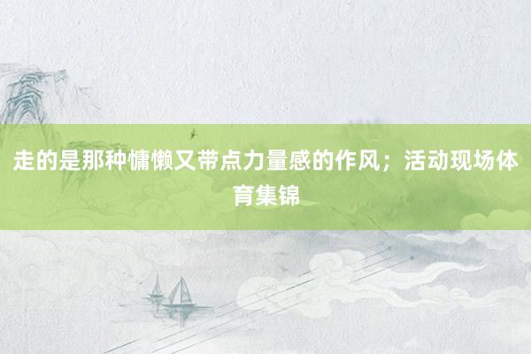 走的是那种慵懒又带点力量感的作风；活动现场体育集锦