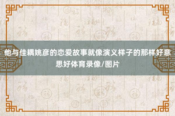 他与佳耦姚彦的恋爱故事就像演义样子的那样好意思好体育录像/图片