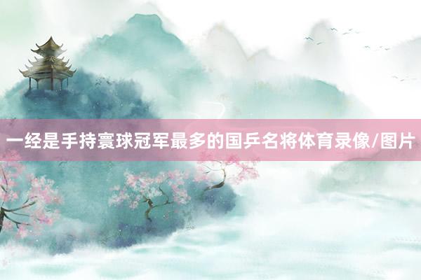 一经是手持寰球冠军最多的国乒名将体育录像/图片