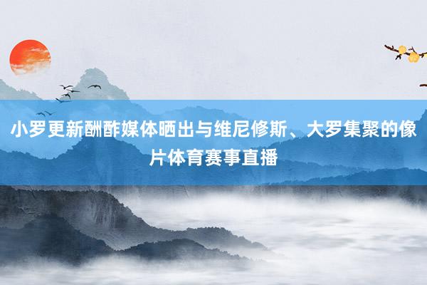 小罗更新酬酢媒体晒出与维尼修斯、大罗集聚的像片体育赛事直播
