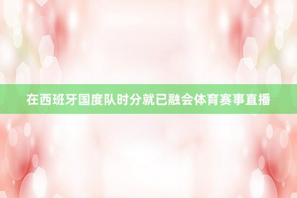 在西班牙国度队时分就已融会体育赛事直播