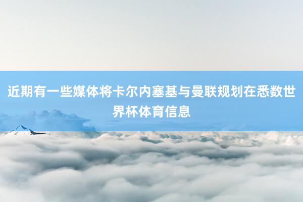 近期有一些媒体将卡尔内塞基与曼联规划在悉数世界杯体育信息