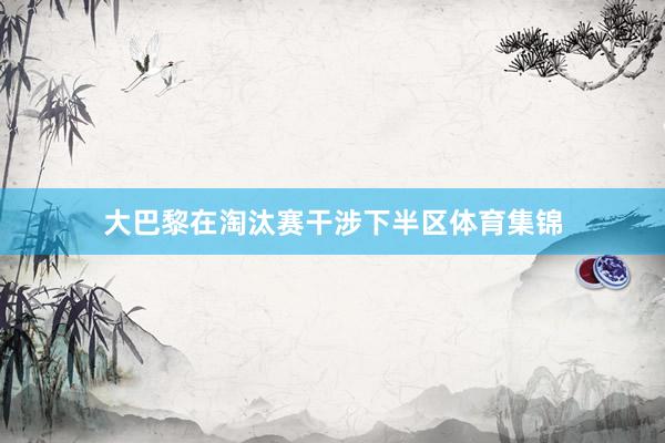 大巴黎在淘汰赛干涉下半区体育集锦