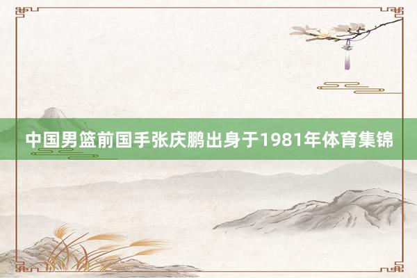 中国男篮前国手张庆鹏出身于1981年体育集锦