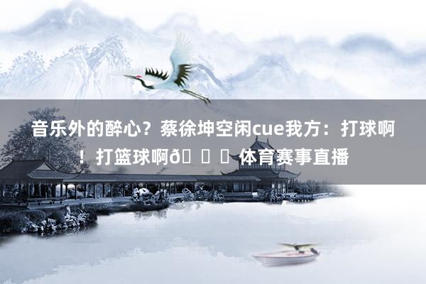 音乐外的醉心?蔡徐坤空闲cue我方:打球啊!打篮球啊🏀体育赛事直播