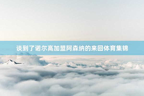 谈到了诺尔高加盟阿森纳的来回体育集锦