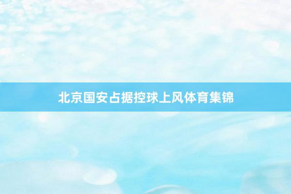 北京国安占据控球上风体育集锦