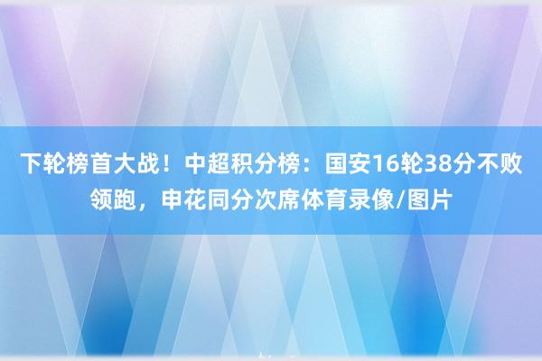 下轮榜首大战!中超积分榜:国安16轮38分不败领跑,申花同分次席体育录像/图片