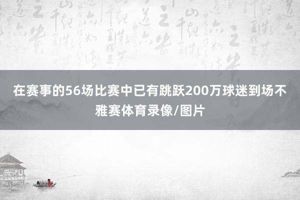 在赛事的56场比赛中已有跳跃200万球迷到场不雅赛体育录像/图片