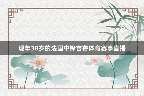 现年38岁的法国中锋吉鲁体育赛事直播